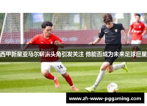 西甲新星亚马尔崭露头角引发关注 他能否成为未来足球巨星